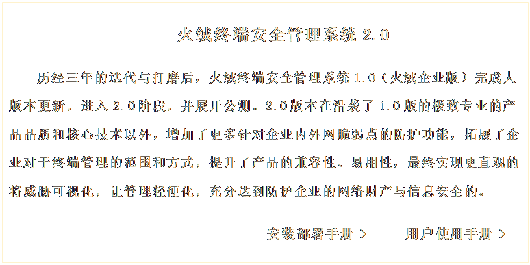 文本框: 火絨終端安全管理系統(tǒng)2.0
歷經(jīng)三年的迭代與打磨后,火絨終端安全管理系統(tǒng)1.0(火絨企業(yè)版)完成大版本更新,進入2.0階段,并展開公測。2.0版本在沿襲了1.0版的極致專業(yè)的產(chǎn)品品質(zhì)和核心技術(shù)以外,增加了更多針對企業(yè)內(nèi)外網(wǎng)脆弱點的防護功能,拓展了企業(yè)對于終端管理的范圍和方式,提升了產(chǎn)品的兼容性、易用性,最終實現(xiàn)更直觀的將威脅可視化,讓管理輕便化,充分達到防護企業(yè)的網(wǎng)絡(luò)財產(chǎn)與信息安全的。
安裝部署手冊 > 用戶使用手冊 >